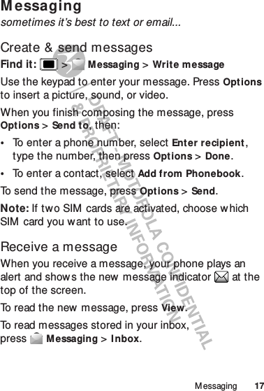 17M essagingM essagingsometimes it’s best to text or email...Create &amp; send messagesFind it:   &gt;Messaging &gt;Write messageUse the keypad to enter your message. PressOptions to insert a picture, sound, or video.When you finish composing the message, press Options &gt;Send t o, then:•To enter a phone number, select Enter recipient, type the number, then press Options &gt;Done.•To enter a contact, select Add from Phonebook.To send the message, pressOptions &gt;Send.Note: If two SIM  cards are activated, choose w hich SIM card you want to use.Receive a messageWhen you receive a message, your phone plays an alert and show s the new  message indicator  at the top of the screen.To read the new message, pressView.To read messages stored in your inbox, pressMessaging &gt;I nbox.