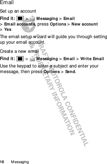 18 M essagingEmailSet up an accountFind it:   &gt;Messaging &gt;Email &gt;Email account s, pressOpt ions &gt;New account &gt;YesThe email setup w izard will guide you through setting up your email account.Create a new  emailFind it:   &gt;Messaging &gt;Email &gt;Write EmailUse the keypad to enter a subject and enter your message, then pressOpt ions &gt;Send.