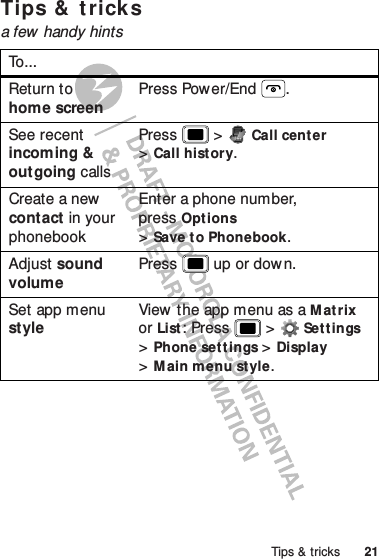 21Tips &amp; tricksTips &amp;  t ricksa few handy hintsTo. ..Return to home screenPress Power/End .See recent incoming &amp; outgoing callsPress  &gt;Call center &gt;Call history.Create a new  contact in your phonebookEnter a phone number, pressOptions &gt;Save to Phonebook.Adjust sound volumePress  up or dow n.Set app menu styleView the app menu as a Matrix or List: Press  &gt;Set t ings &gt;Phone set tings &gt;Display &gt;Main menu style.