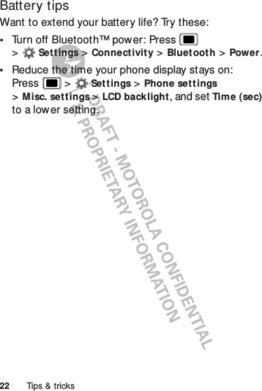 22 Tips &amp; tricksBattery tipsWant to extend your battery life? Try these:•Turn off Bluetooth™ power: Press  &gt;Settings &gt;Connectivity &gt;Bluetooth &gt;Power.•Reduce the time your phone display stays on: Press  &gt;Settings &gt;Phone set tings &gt;Misc. settings &gt;LCD backlight, and set Time (sec) to a lower setting.