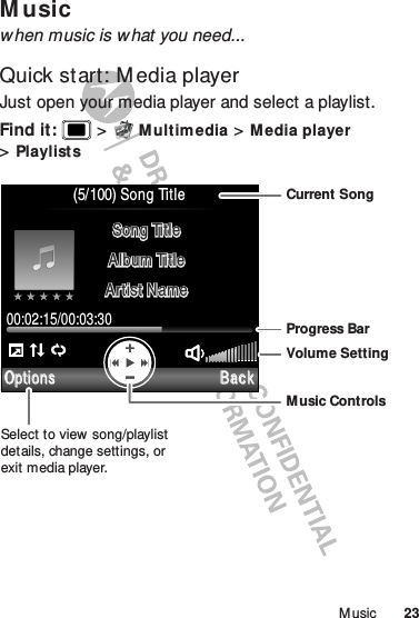 23M usicM usicwhen music is w hat you need...Quick start: M edia playerJust open your media player and select a playlist.Find it:   &gt;M ult im edia &gt;Media player &gt;PlaylistsBackOptions(5/100) Song Title00:02:15/00:03:30Song TitleSong TitleAlbum TitleAlbum TitleArtist NameArtist NameSelect to view song/playlist details, change settings, or exit media player.Current SongProgress BarVolume SettingMusic Controls