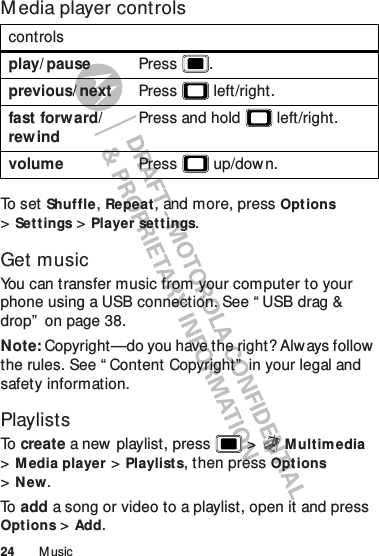 24 M usicM edia player controlsTo  s e t  Shuffle, Repeat, and more, press Opt ions &gt;Settings &gt;Player settings.Get musicYou can transfer music from your computer to your phone using a USB connection. See “ USB drag &amp; drop”  on page 38.Note: Copyright—do you have the right? Always follow the rules. See “ Content Copyright”  in your legal and safety information.PlaylistsTo   create a new playlist, press  &gt;M ult im edia &gt;Media player &gt;Playlists, then pressOpt ions &gt;New.To   add a song or video to a playlist, open it and press Options &gt;Add.controlsplay/ pause Press .previous/ next Press  left/right.fast forw ard/rew indPress and hold  left/right.volume Press  up/dow n.