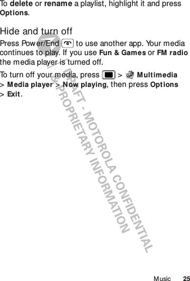 25M usicTo   delete or rename a playlist, highlight it and press Options.Hide and turn offPress Power/End  to use another app. Your media continues to play. If you use Fun &amp; Games or FM radio the media player is turned off.To turn off your media, press  &gt;Multimedia &gt;Media player &gt;Now playing, then pressOpt ions &gt;Exit.