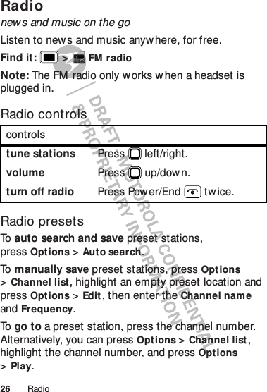 26 RadioRadionews and music on the goListen to news and music anywhere, for free.Find it:   &gt;FM radioNote: The FM  radio only w orks w hen a headset is plugged in.Radio controlsRadio presetsTo   auto search and save preset stations, pressOptions &gt;Auto search.To   manually save preset stations, pressOpt ions &gt;Channel list, highlight an empty preset location and press Options &gt;Edit, then enter the Channel name and Frequency.To   go to a preset station, press the channel number. Alternatively, you can pressOpt ions &gt;Channel list, highlight the channel number, and pressOpt ions &gt;Play.controlstune stations Press  left/right.volume Press  up/down.turn off radio Press Power/End  tw ice.