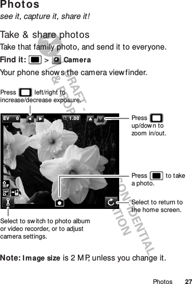 27PhotosPhot ossee it, capture it, share it!Take &amp; share photosTake that family photo, and send it to everyone.Find it:   &gt;CameraYour phone show s the camera viewfinder.Note: I mage size is 2 M P, unless you change it.EV 0 1.00Select to sw itch to photo albumor video recorder, or to adjust camera settings.Press           left/right to increase/decrease exposure.Select to return to the home screen.Press           to takea photo.Press            up/dow n tozoom in/out.