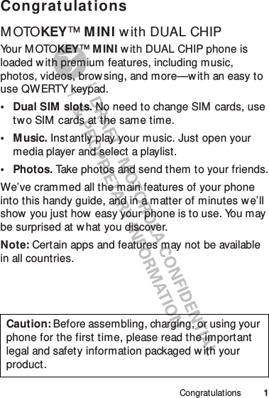 1CongratulationsCongrat ulationsM OTOKEY™M INI w ith DUAL CHIPYo u r  M OTO KEY™MINI w ith DUAL CHIP phone is loaded w ith premium features, including music, photos, videos, brow sing, and more—w ith an easy to use QWERTY keypad.• Dual SIM  slots. No need to change SIM  cards, use two SIM cards at the same time.•Music. Instantly play your music. Just open your media player and select a playlist.• Photos. Take photos and send them to your friends.We’ve crammed all the main features of your phone into this handy guide, and in a matter of minutes we’ll show you just how  easy your phone is to use. You may be surprised at w hat you discover.Note: Certain apps and features may not be available in all countries.Caution: Before assembling, charging, or using your phone for the first time, please read the important legal and safety information packaged with your product.