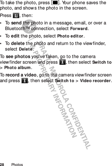 28 PhotosTo take the photo, press . Your phone saves the photo, and shows the photo in the screen.Press , then:•To   send the photo in a message, email, or over a Bluetooth™ connection, select Forward.•To   edit the photo, select Photo edit or.•To   delete the photo and return to the viewfinder, select Delete.To   see photos you’ve taken, go to the camera viewfinder screen and press , then select Switch to &gt;Phot o album.To  record a video, go to the camera viewfinder screen and press , then select Switch to &gt;Video recorder.