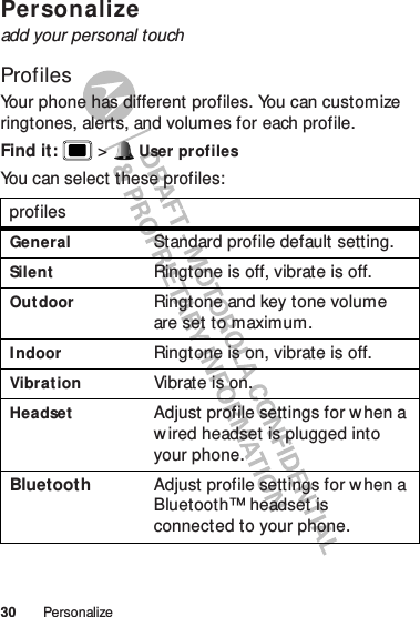 30 PersonalizePer son alizeadd your personal touchProfilesYour phone has different profiles. You can customize ringtones, alerts, and volumes for each profile.Find it:   &gt; User profilesYou can select these profiles:profilesGeneralStandard profile default setting.SilentRingtone is off, vibrate is off.OutdoorRingtone and key tone volume are set to maximum.I ndoorRingtone is on, vibrate is off.VibrationVibrate is on.HeadsetAdjust profile settings for w hen a wired headset is plugged into your phone.Bluetooth Adjust profile settings for w hen a Bluetooth™ headset is connected to your phone.