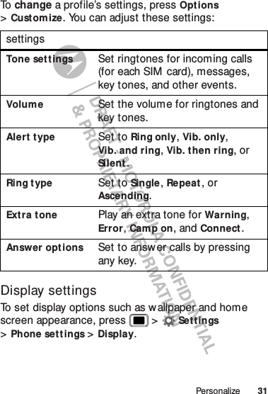 31PersonalizeTo   change a profile’s settings, pressOptions &gt;Customize. You can adjust these settings:Display settingsTo set display options such as wallpaper and home screen appearance, press  &gt;Set t ings &gt;Phone set tings &gt;Display.settingsTone set tingsSet ringtones for incoming calls (for each SIM  card), messages, key tones, and other events.VolumeSet the volume for ringtones and key tones.Alert typeSet to Ring only, Vib. only, Vib. and ring, Vib. then ring, or Silent.Ring t ypeSet to Single, Repeat, or Ascending.Ext ra t onePlay an extra tone for Warning, Error, Cam p on, and Connect.Answer opt ionsSet to answer calls by pressing any key.