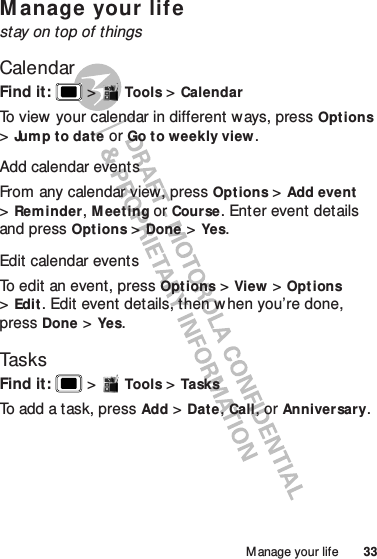 33Manage your lifeM anage your lifestay on top of thingsCalendarFind it:   &gt;Tools &gt;CalendarTo view your calendar in different ways, press Options &gt;Jum p t o date or Go to weekly view.Add calendar eventsFrom any calendar view, press Opt ions &gt;Add event &gt;Reminder, Meeting or Course. Enter event details and press Options &gt;Done &gt;Yes.Edit calendar eventsTo edit an event, press Options &gt;View &gt;Opt ions &gt;Edit. Edit event details, then w hen you’re done, press Done &gt;Yes.TasksFind it:   &gt;Tools &gt;TasksTo add a task, press Add &gt;Date, Call, or Anniversary.