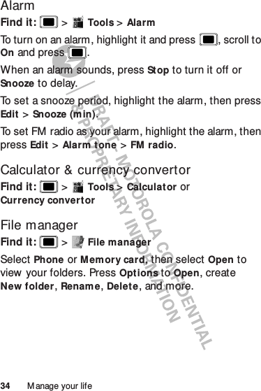 34 M anage your lifeAlarmFind it:   &gt;Tools &gt;AlarmTo turn on an alarm, highlight it and press , scroll to On and press .When an alarm sounds, press Stop to turn it off or Snooze to delay.To set a snooze period, highlight the alarm, then press Edit &gt;Snooze (m in).To set FM radio as your alarm, highlight the alarm, then press Edit &gt;Alarm tone &gt;FM radio.Calculator &amp; currency convertorFind it:   &gt;Tools &gt;Calculat or or Currency convertorFile managerFind it:   &gt;File managerSelect Phone or Memory card, then selectOpen to view your folders. Press Options to Open, create New folder, Rename, Delete, and more.