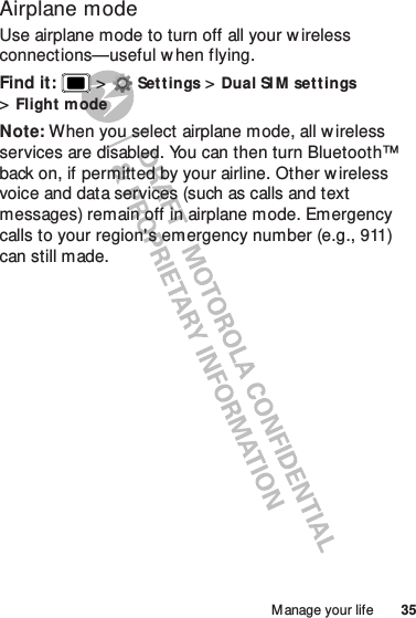 35Manage your lifeAirplane modeUse airplane mode to turn off all your wireless connections—useful w hen flying.Find it:   &gt;Settings &gt;Dual SI M set tings &gt;Flight modeNote: When you select airplane mode, all w ireless services are disabled. You can then turn Bluetooth™ back on, if permitted by your airline. Other w ireless voice and data services (such as calls and text messages) remain off in airplane mode. Emergency calls to your region&apos;s emergency number (e.g., 911) can still made.