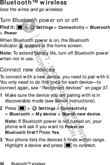 36 Bluetooth™ wirelessBluetooth™ w irelesslose the wires and go wirelessTurn Bluetooth power on or offFind it:   &gt;Settings &gt;Connectivit y &gt;Bluetooth &gt;PowerWhen Bluetooth power is on, the Bluetooth indicator  appears in the home screen.Note: To extend battery life, turn off Bluetooth power when not in use.Connect new devicesTo connect w ith a new device, you need to pair w ith it. You only need to do this once for each device—to connect again, see “ Reconnect devices”  on page 37.  1M ake sure the device you are pairing w ith is in discoverable mode (see device instructions).2Press  &gt;Settings &gt;Connectivity &gt;Bluetooth &gt;My device &gt;Search new device.Note: If Bluetooth power is not turned on, your phone w ill ask if you want to Power on Bluetooth first? PressYes.3Your phone lists the devices it finds w ithin range. Highlight a device and press  to connect.