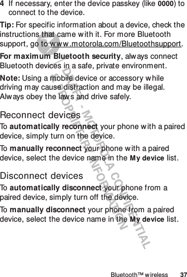 37Bluetooth™ w ireless4If necessary, enter the device passkey (like 0000) to connect to the device.Tip: For specific information about a device, check the instructions that came w ith it. For more Bluetooth support, go to w w w.motorola.com/Bluetoothsupport.For maximum Bluetooth security, alw ays connect Bluetooth devices in a safe, private environment.Note: Using a mobile device or accessory while driving may cause distraction and may be illegal. Always obey the law s and drive safely.Reconnect devicesTo  automatically reconnect your phone with a paired device, simply turn on the device.To   manually reconnect your phone with a paired device, select the device name in the My device list.Disconnect devicesTo   automatically disconnect your phone from a paired device, simply turn off the device.To   manually disconnect your phone from a paired device, select the device name in the My device list.