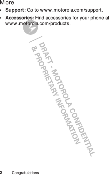 2CongratulationsM ore• Support: Go to w w w .motorola.com/support.• Accessories: Find accessories for your phone at ww w .motorola.com/products.