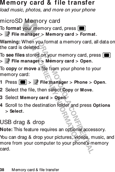 38 M emory card &amp; file transferM em ory card &amp;  f ile t ransferload music, photos, and more on your phonemicroSD M emory cardTo   format your memory card, press  &gt;File manager &gt;Memory card &gt;Format.Warning: When you format a memory card, all data on the card is deleted.To   see files stored on your memory card, press  &gt;File manager &gt;Memory card &gt;Open.To   copy or move a file from your phone to your memory card:  1Press  &gt;File manager &gt;Phone &gt;Open.2Select the file, then select Copy or Move.3Select Memory card &gt;Open.4Scroll to the destination folder and press Options &gt;Select.USB drag &amp; dropNote: This feature requires an optional accessory.You can drag &amp; drop your pictures, videos, music, and more from your computer to your phone’s memory card.