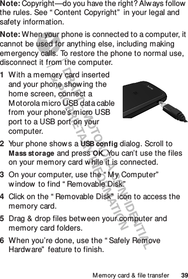 39M emory card &amp; file transferNote: Copyright—do you have the right? Always follow the rules. See “ Content Copyright”  in your legal and safety information.Note: When your phone is connected to a computer, it cannot be used for anything else, including making emergency calls. To restore the phone to normal use, disconnect it from the computer.  1With a memory card inserted and your phone show ing the home screen, connect a M otorola micro USB data cable from your phone’s micro USB port to a USB port on your computer.2Your phone shows a USB config dialog. Scroll to Mass st orage and pressOK. You can’t use the files on your memory card w hile it is connected.3On your computer, use the “ M y Computer”  window  to find “ Removable Disk.”4Click on the “ Removable Disk”  icon to access the memory card.5Drag &amp; drop files between your computer and memory card folders.6When you’re done, use the “ Safely Remove Hardware”  feature to finish.