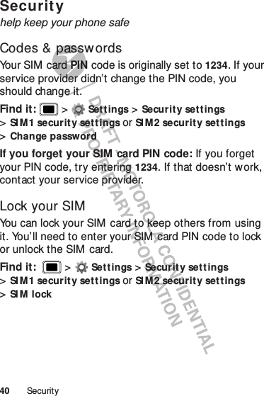 40 SecuritySecurityhelp keep your phone safeCodes &amp; passwordsYo u r  SI M  c ar d  PIN code is originally set to 1234. If your service provider didn’t change the PIN code, you should change it.Find it:   &gt;Settings &gt;Security settings &gt;SI M 1 securit y set tings or SI M 2 securit y set t ings &gt;Change passwordIf you forget your SIM  card PIN code: If you forget your PIN code, try entering 1234. If that doesn’t w ork, contact your service provider.Lock your SIMYou can lock your SIM  card to keep others from using it. You’ll need to enter your SIM  card PIN code to lock or unlock the SIM card.Find it:   &gt;Settings &gt;Security set t ings &gt;SI M 1 securit y set tings or SI M 2 securit y set t ings &gt;SI M lock