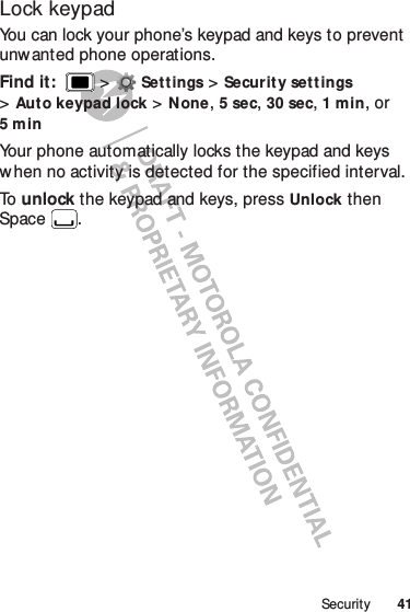 41SecurityLock keypadYou can lock your phone’s keypad and keys to prevent unwanted phone operations.Find it:   &gt;Settings &gt;Security set t ings &gt;Auto keypad lock &gt;None, 5sec, 30 sec, 1min, or 5minYour phone automatically locks the keypad and keys when no activity is detected for the specified interval.To   unlock the keypad and keys, press Unlock then Space .