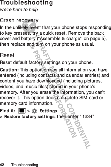 42 TroubleshootingTroubleshootingwe’re here to helpCrash recoveryIn the unlikely event that your phone stops responding to key presses, try a quick reset. Remove the back cover and battery (“Assemble &amp; charge”  on page 5), then replace and turn on your phone as usual.ResetReset default factory settings on your phone.Caution: This option erases all information you have entered (including contacts and calendar entries) and content you have downloaded (including pictures, videos, and music files) stored in your phone’s memory. After you erase the information, you can’t recover it. This option does not delete SIM  card or memory card information.Find it:   &gt;Set t ings &gt;Rest ore factory set tings, then enter “ 1234”