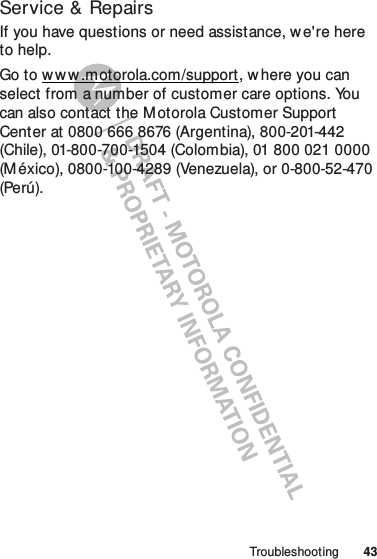 43TroubleshootingService &amp; RepairsIf you have questions or need assistance, we&apos;re here to help.Go to w w w .motorola.com/support, w here you can select from a number of customer care options. You can also contact the Motorola Customer Support Center at 0800 666 8676 (Argentina), 800-201-442 (Chile), 01-800-700-1504 (Colombia), 01 800 021 0000 (M éxico), 0800-100-4289 (Venezuela), or 0-800-52-470 (Perú).