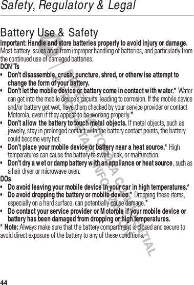 44Safety, Regulatory &amp; LegalBattery Use &amp;  SafetyBatter y Use &amp;  Saf etyImportant: Handle and store batteries properly to avoid injury or damage.฀Most฀battery฀issues฀arise฀from฀improper฀handling฀of฀batteries,฀and฀particularly฀from฀the฀continued฀use฀of฀damaged฀batteries.DON’Ts• Don’t disassemble, crush, puncture, shred, or otherw ise attempt to change the form of your battery.• Don’t let the mobile device or battery come in contact w ith w ater.*฀Water฀can฀get฀into฀the฀mobile฀device’s฀circuits,฀leading฀to฀corrosion.฀If฀the฀mobile฀device฀and/or฀battery฀get฀wet,฀have฀them฀checked฀by฀your฀service฀provider฀or฀contact฀Motorola,฀even฀if฀they฀appear฀to฀be฀working฀properly.*• Don’t allow  the battery to touch metal objects.฀If฀metal฀objects,฀such฀as฀jewelry,฀stay฀in฀prolonged฀contact฀with฀the฀battery฀contact฀points,฀the฀battery฀could฀become฀very฀hot.• Don’t place your mobile device or battery near a heat source.*฀High฀temperatures฀can฀cause฀the฀battery฀to฀swell,฀leak,฀or฀malfunction.• Don’t dry a w et or damp battery w ith an appliance or heat source,฀such฀as฀a฀hair฀dryer฀or฀microwave฀oven.DOs• Do avoid leaving your mobile device in your car in high temperatures.*• Do avoid dropping the battery or mobile device.*฀Dropping฀these฀items,฀especially฀on฀a฀hard฀surface,฀can฀potentially฀cause฀damage.*• Do contact your service provider or M otorola if your mobile device or battery has been damaged from dropping or high temperatures.* Note:฀Always฀make฀sure฀that฀the฀battery฀compartment฀is฀closed฀and฀secure฀to฀avoid฀direct฀exposure฀of฀the฀battery฀to฀any฀of฀these฀conditions.