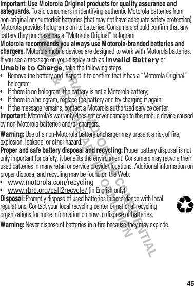 45Important: Use M otorola Original products for quality assurance and safeguards.฀To฀aid฀consumers฀in฀identifying฀authentic฀Motorola฀batteries฀from฀non-original฀or฀counterfeit฀batteries฀(that฀may฀not฀have฀adequate฀safety฀protection),฀Motorola฀provides฀holograms฀on฀its฀batteries.฀Consumers฀should฀confirm฀that฀any฀battery฀they฀purchase฀has฀a฀“Motorola Original”฀hologram.M otorola recommends you always use M otorola-branded batteries and chargers.฀Motorola฀mobile฀devices฀are฀designed฀to฀work฀with฀Motorola฀batteries.฀If฀you฀see฀a฀message฀on฀your฀display฀such฀as฀I nvalid Bat tery฀or฀Unable to Charge,฀take฀the฀following฀steps:•Remove฀the฀battery฀and฀inspect฀it฀to฀confirm฀that฀it฀has฀a฀“Motorola Original”฀hologram;•If฀there฀is฀no฀hologram,฀the฀battery฀is฀not฀a฀Motorola฀battery;•If฀there฀is฀a฀hologram,฀replace฀the฀battery฀and฀try฀charging฀it฀again;•If฀the฀message฀remains,฀contact฀a฀Motorola฀authorized฀service฀center.Important:฀Motorola’s฀warranty฀does฀not฀cover฀damage฀to฀the฀mobile฀device฀caused฀by฀non-Motorola฀batteries฀and/or฀chargers.Warning: Use฀of฀a฀non-Motorola฀battery฀or฀charger฀may฀present฀a฀risk฀of฀fire,฀explosion,฀leakage,฀or฀other฀hazard.Proper and safe battery disposal and recycling:฀Proper฀battery฀disposal฀is฀not฀only฀important฀for฀safety,฀it฀benefits฀the฀environment.฀Consumers฀may฀recycle฀their฀used฀batteries฀in฀many฀retail฀or฀service฀provider฀locations.฀Additional฀information฀on฀proper฀disposal฀and฀recycling฀may฀be฀found฀on฀the฀Web:•www.motorola.com/recycling•www.rbrc.org/call2recycle/฀(in English only)Disposal:฀Promptly฀dispose฀of฀used฀batteries฀in฀accordance฀with฀local฀regulations.฀Contact฀your฀local฀recycling฀center฀or฀national฀recycling฀organizations฀for฀more฀information฀on฀how฀to฀dispose฀of฀batteries.Warning: Never฀dispose฀of฀batteries฀in฀a฀fire฀because฀they฀may฀explode.032375o