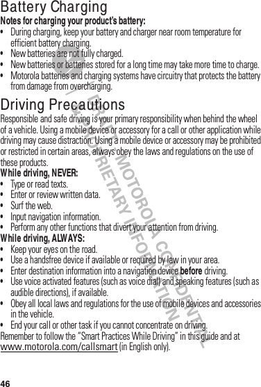 46Battery ChargingBatter y ChargingNotes for charging your product’s battery:•During฀charging,฀keep฀your฀battery฀and฀charger฀near฀room฀temperature฀for฀efficient฀battery฀charging.•New฀batteries฀are฀not฀fully฀charged.•New฀batteries฀or฀batteries฀stored฀for฀a฀long฀time฀may฀take฀more฀time฀to฀charge.•Motorola฀batteries฀and฀charging฀systems฀have฀circuitry฀that฀protects฀the฀battery฀from฀damage฀from฀overcharging.Driving PrecautionsResponsible฀and฀safe฀driving฀is฀your฀primary฀responsibility฀when฀behind฀the฀wheel฀of฀a฀vehicle.฀Using฀a฀mobile฀device฀or฀accessory฀for฀a฀call฀or฀other฀application฀while฀driving฀may฀cause฀distraction.฀Using฀a฀mobile฀device฀or฀accessory฀may฀be฀prohibited฀or฀restricted฀in฀certain฀areas,฀always฀obey฀the฀laws฀and฀regulations฀on฀the฀use฀of฀these฀products.While driving, NEVER:•Type฀or฀read฀texts.•Enter฀or฀review฀written฀data.•Surf฀the฀web.•Input฀navigation฀information.•Perform฀any฀other฀functions฀that฀divert฀your฀attention฀from฀driving.While driving, ALWAYS:•Keep฀your฀eyes฀on฀the฀road.•Use฀a฀handsfree฀device฀if฀available฀or฀required฀by฀law฀in฀your฀area.•Enter฀destination฀information฀into฀a฀navigation฀device฀before฀driving.•Use฀voice฀activated฀features฀(such฀as฀voice฀dial)฀and฀speaking฀features฀(such฀as฀audible฀directions),฀if฀available.•Obey฀all฀local฀laws฀and฀regulations฀for฀the฀use฀of฀mobile฀devices฀and฀accessories฀in฀the฀vehicle.•End฀your฀call฀or฀other฀task฀if฀you฀cannot฀concentrate฀on฀driving.Remember฀to฀follow฀the฀“Smart฀Practices฀While฀Driving”฀in฀this฀guide฀and฀at฀www.motorola.com/callsmart฀(in฀English฀only).