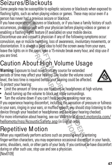 47Seizures/BlackoutsSome฀people฀may฀be฀susceptible฀to฀epileptic฀seizures฀or฀blackouts฀when฀exposed฀to฀flashing฀lights,฀such฀as฀when฀playing฀videos฀or฀games.฀These฀may฀occur฀even฀if฀a฀person฀has฀never฀had฀a฀previous฀seizure฀or฀blackout.If฀you฀have฀experienced฀seizures฀or฀blackouts,฀or฀if฀you฀have฀a฀family฀history฀of฀such฀occurrences,฀please฀consult฀with฀your฀physician฀before฀playing฀videos฀or฀games฀or฀enabling฀a฀flashing-lights฀feature฀(if฀available)฀on฀your฀mobile฀device.Discontinue฀use฀and฀consult฀a฀physician฀if฀any฀of฀the฀following฀symptoms฀occur:฀convulsion,฀eye฀or฀muscle฀twitching,฀loss฀of฀awareness,฀involuntary฀movements,฀or฀disorientation.฀It฀is฀always฀a฀good฀idea฀to฀hold฀the฀screen฀away฀from฀your฀eyes,฀leave฀the฀lights฀on฀in฀the฀room,฀take฀a฀15-minute฀break฀every฀hour,฀and฀stop฀use฀if฀you฀are฀tired.Caution About High Volume UsageWarning: Exposure฀to฀loud฀noise฀from฀any฀source฀for฀extended฀periods฀of฀time฀may฀affect฀your฀hearing.฀The฀louder฀the฀volume฀sound฀level,฀the฀less฀time฀is฀required฀before฀your฀hearing฀could฀be฀affected.฀To฀protect฀your฀hearing:•Limit฀the฀amount฀of฀time฀you฀use฀headsets฀or฀headphones฀at฀high฀volume.•Avoid฀turning฀up฀the฀volume฀to฀block฀out฀noisy฀surroundings.•Turn฀the฀volume฀down฀if฀you฀can’t฀hear฀people฀speaking฀near฀you.If฀you฀experience฀hearing฀discomfort,฀including฀the฀sensation฀of฀pressure฀or฀fullness฀in฀your฀ears,฀ringing฀in฀your฀ears,฀or฀muffled฀speech,฀you฀should฀stop฀listening฀to฀the฀device฀through฀your฀headset฀or฀headphones฀and฀have฀your฀hearing฀checked.For฀more฀information฀about฀hearing,฀see฀our฀Web฀site฀at฀direct.motorola.com/hellomoto/nss/AcousticSafety.asp฀(in฀English฀only).Repetitive M otionWhen฀you฀repetitively฀perform฀actions฀such฀as฀pressing฀keys฀or฀entering฀finger-written฀characters,฀you฀may฀experience฀occasional฀discomfort฀in฀your฀hands,฀arms,฀shoulders,฀neck,฀or฀other฀parts฀of฀your฀body.฀If฀you฀continue฀to฀have฀discomfort฀during฀or฀after฀such฀use,฀stop฀use฀and฀see฀a฀physician.[Nov0109]