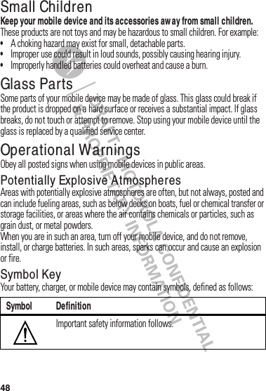 48Small ChildrenKeep your mobile device and its accessories aw ay from small children.฀These฀products฀are฀not฀toys฀and฀may฀be฀hazardous฀to฀small฀children.฀For฀example:•A฀choking฀hazard฀may฀exist฀for฀small,฀detachable฀parts.•Improper฀use฀could฀result฀in฀loud฀sounds,฀possibly฀causing฀hearing฀injury.•Improperly฀handled฀batteries฀could฀overheat฀and฀cause฀a฀burn.Glass PartsSome฀parts฀of฀your฀mobile฀device฀may฀be฀made฀of฀glass.฀This฀glass฀could฀break฀if฀the฀product฀is฀dropped฀on฀a฀hard฀surface฀or฀receives฀a฀substantial฀impact.฀If฀glass฀breaks,฀do฀not฀touch฀or฀attempt฀to฀remove.฀Stop฀using฀your฀mobile฀device฀until฀the฀glass฀is฀replaced฀by฀a฀qualified฀service฀center.Operational WarningsObey฀all฀posted฀signs฀when฀using฀mobile฀devices฀in฀public฀areas.Potentially Explosive AtmospheresAreas฀with฀potentially฀explosive฀atmospheres฀are฀often,฀but฀not฀always,฀posted฀and฀can฀include฀fueling฀areas,฀such฀as฀below฀decks฀on฀boats,฀fuel฀or฀chemical฀transfer฀or฀storage฀facilities,฀or฀areas฀where฀the฀air฀contains฀chemicals฀or฀particles,฀such฀as฀grain฀dust,฀or฀metal฀powders.When฀you฀are฀in฀such฀an฀area,฀turn฀off฀your฀mobile฀device,฀and฀do฀not฀remove,฀install,฀or฀charge฀batteries.฀In฀such฀areas,฀sparks฀can฀occur฀and฀cause฀an฀explosion฀or฀fire.Symbol KeyYour฀battery,฀charger,฀or฀mobile฀device฀may฀contain฀symbols,฀defined฀as฀follows:Symbol DefinitionImportant฀safety฀information฀follows.032374o