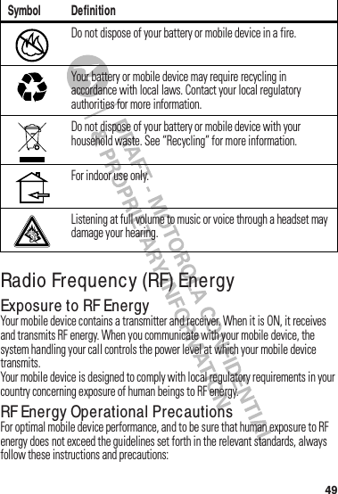 49Radio Frequency (RF) EnergyExposure to RF EnergyYour฀mobile฀device฀contains฀a฀transmitter฀and฀receiver.฀When฀it฀is฀ON,฀it฀receives฀and฀transmits฀RF฀energy.฀When฀you฀communicate฀with฀your฀mobile฀device,฀the฀system฀handling฀your฀call฀controls฀the฀power฀level฀at฀which฀your฀mobile฀device฀transmits.Your฀mobile฀device฀is฀designed฀to฀comply฀with฀local฀regulatory฀requirements฀in฀your฀country฀concerning฀exposure฀of฀human฀beings฀to฀RF฀energy.RF Energy Operational PrecautionsFor฀optimal฀mobile฀device฀performance,฀and฀to฀be฀sure฀that฀human฀exposure฀to฀RF฀energy฀does฀not฀exceed฀the฀guidelines฀set฀forth฀in฀the฀relevant฀standards,฀always฀follow฀these฀instructions฀and฀precautions:Do฀not฀dispose฀of฀your฀battery฀or฀mobile฀device฀in฀a฀fire.Your฀battery฀or฀mobile฀device฀may฀require฀recycling฀in฀accordance฀with฀local฀laws.฀Contact฀your฀local฀regulatory฀authorities฀for฀more฀information.Do฀not฀dispose฀of฀your฀battery฀or฀mobile฀device฀with฀your฀household฀waste.฀See฀“Recycling”฀for฀more฀information.For฀indoor฀use฀only.Listening฀at฀full฀volume฀to฀music฀or฀voice฀through฀a฀headset฀may฀damage฀your฀hearing.Symbol Definition032376o032375o