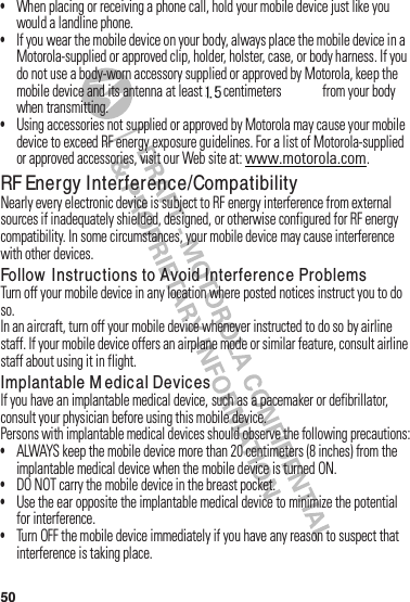 50•When฀placing฀or฀receiving฀a฀phone฀call,฀hold฀your฀mobile฀device฀just฀like฀you฀would฀a฀landline฀phone.•If฀you฀wear฀the฀mobile฀device฀on฀your฀body,฀always฀place฀the฀mobile฀device฀in฀a฀Motorola-supplied฀or฀approved฀clip,฀holder,฀holster,฀case,฀or฀body฀harness.฀If฀you฀do฀not฀use฀a฀body-worn฀accessory฀supplied฀or฀approved฀by฀Motorola,฀keep฀the฀mobile฀device฀and฀its฀antenna฀at฀least฀2.5 centimeters฀(1 inch)฀from฀your฀body฀when฀transmitting.•Using฀accessories฀not฀supplied฀or฀approved฀by฀Motorola฀may฀cause฀your฀mobile฀device฀to฀exceed฀RF฀energy฀exposure฀guidelines.฀For฀a฀list฀of฀Motorola-supplied฀or฀approved฀accessories,฀visit฀our฀Web฀site฀at:฀www.motorola.com.RF Energy Interference/CompatibilityNearly฀every฀electronic฀device฀is฀subject฀to฀RF฀energy฀interference฀from฀external฀sources฀if฀inadequately฀shielded,฀designed,฀or฀otherwise฀configured฀for฀RF฀energy฀compatibility.฀In฀some฀circumstances,฀your฀mobile฀device฀may฀cause฀interference฀with฀other฀devices.Follow  Instructions to Avoid Interference ProblemsTurn฀off฀your฀mobile฀device฀in฀any฀location฀where฀posted฀notices฀instruct฀you฀to฀do฀so.In฀an฀aircraft,฀turn฀off฀your฀mobile฀device฀whenever฀instructed฀to฀do฀so฀by฀airline฀staff.฀If฀your฀mobile฀device฀offers฀an฀airplane฀mode฀or฀similar฀feature,฀consult฀airline฀staff฀about฀using฀it฀in฀flight.Implantable M edical DevicesIf฀you฀have฀an฀implantable฀medical฀device,฀such฀as฀a฀pacemaker฀or฀defibrillator,฀consult฀your฀physician฀before฀using฀this฀mobile฀device.Persons฀with฀implantable฀medical฀devices฀should฀observe฀the฀following฀precautions:•ALWAYS฀keep฀the฀mobile฀device฀more฀than฀20 centimeters฀(8 inches)฀from฀the฀implantable฀medical฀device฀when฀the฀mobile฀device฀is฀turned฀ON.•DO฀NOT฀carry฀the฀mobile฀device฀in฀the฀breast฀pocket.•Use฀the฀ear฀opposite฀the฀implantable฀medical฀device฀to฀minimize฀the฀potential฀for฀interference.•Turn฀OFF฀the฀mobile฀device฀immediately฀if฀you฀have฀any฀reason฀to฀suspect฀that฀interference฀is฀taking฀place.