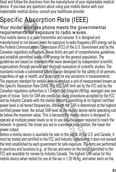 51Read฀and฀follow฀the฀directions฀from฀the฀manufacturer฀of฀your฀implantable฀medical฀device.฀If฀you฀have฀any฀questions฀about฀using฀your฀mobile฀device฀with฀your฀implantable฀medical฀device,฀consult฀your฀healthcare฀provider.Specific Absorption Rate (IEEE)SAR (IEEE)Your model wireless phone meets the governmental requirements for exposure to radio w aves.Your฀mobile฀device฀is฀a฀radio฀transmitter฀and฀receiver.฀It฀is฀designed฀and฀manufactured฀to฀not฀exceed฀limits฀for฀exposure฀to฀radio฀frequency฀(RF)฀energy฀set฀by฀the฀Federal฀Communications฀Commission฀(FCC)฀of฀the฀U.S.฀Government฀and฀by฀the฀Canadian฀regulatory฀authorities.฀These฀limits฀are฀part฀of฀comprehensive฀guidelines฀and฀establish฀permitted฀levels฀of฀RF฀energy฀for฀the฀general฀population.฀The฀guidelines฀are฀based฀on฀standards฀that฀were฀developed฀by฀independent฀scientific฀organizations฀through฀periodic฀and฀thorough฀evaluation฀of฀scientific฀studies.฀The฀standards฀include฀a฀substantial฀safety฀margin฀designed฀for฀the฀safety฀of฀all฀persons,฀regardless฀of฀age฀or฀health,฀and฀to฀account฀for฀any฀variations฀in฀measurements.The฀exposure฀standard฀for฀mobile฀devices฀employs฀a฀unit฀of฀measurement฀known฀as฀the฀Specific฀Absorption฀Rate฀(SAR).฀The฀IEEE฀SAR฀limit฀set฀by฀the฀FCC฀and฀by฀the฀Canadian฀regulatory฀authorities฀is฀1.6 watts฀per฀kilogram฀(W/kg),฀averaged฀over฀one฀gram฀of฀tissue.฀Tests฀for฀SAR฀are฀conducted฀using฀procedures฀accepted฀by฀the฀FCC฀and฀by฀Industry฀Canada฀with฀the฀mobile฀device฀transmitting฀at฀its฀highest฀certified฀power฀level฀in฀all฀tested฀frequencies.฀Although฀the฀SAR฀is฀determined฀at฀the฀highest฀certified฀power฀level,฀the฀actual฀SAR฀level฀of฀the฀mobile฀device฀while฀operating฀can฀be฀below฀the฀maximum฀value.฀This฀is฀because฀the฀mobile฀device฀is฀designed฀to฀operate฀at฀multiple฀power฀levels฀so฀as฀to฀use฀only฀the฀power฀required฀to฀reach฀the฀network.฀In฀general,฀the฀closer฀you฀are฀to฀a฀wireless฀base฀station,฀the฀lower฀the฀power฀output.Before฀a฀mobile฀device฀is฀available฀for฀sale฀to฀the฀public฀in฀the฀U.S.฀and฀Canada,฀it฀must฀be฀tested฀and฀certified฀to฀the฀FCC฀and฀Industry฀Canada฀that฀it฀does฀not฀exceed฀the฀limit฀established฀by฀each฀government฀for฀safe฀exposure.฀The฀tests฀are฀performed฀in฀positions฀and฀locations฀(e.g.,฀at฀the฀ear฀and฀worn฀on฀the฀body)฀submitted฀to฀the฀FCC฀and฀available฀for฀review฀by฀Industry฀Canada.฀The฀highest฀SAR฀value฀for฀this฀mobile฀device฀when฀tested฀for฀use฀at฀the฀ear฀is฀1.35 W/kg,฀and฀when฀worn฀on฀the฀