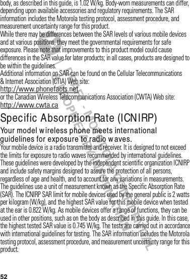 52body,฀as฀described฀in฀this฀guide,฀is฀1.02 W/kg.฀Body-worn฀measurements฀can฀differ,฀depending฀upon฀available฀accessories฀and฀regulatory฀requirements.฀The฀SAR฀information฀includes฀the฀Motorola฀testing฀protocol,฀assessment฀procedure,฀and฀measurement฀uncertainty฀range฀for฀this฀product.While฀there฀may฀be฀differences฀between฀the฀SAR฀levels฀of฀various฀mobile฀devices฀and฀at฀various฀positions,฀they฀meet฀the฀governmental฀requirements฀for฀safe฀exposure.฀Please฀note฀that฀improvements฀to฀this฀product฀model฀could฀cause฀differences฀in฀the฀SAR฀value฀for฀later฀products;฀in฀all฀cases,฀products฀are฀designed฀to฀be฀within฀the฀guidelines.Additional฀information฀on฀SAR฀can฀be฀found฀on฀the฀Cellular฀Telecommunications฀&amp; Internet฀Association฀(CTIA)฀Web site:http://www.phonefacts.netor฀the฀Canadian฀Wireless฀Telecommunications฀Association฀(CWTA)฀Web site:http://www.cwta.caSpecific Absorption Rate (ICNIRP)SAR (ICNIRP)Your model wireless phone meets international guidelines for exposure to radio w aves.Your฀mobile฀device฀is฀a฀radio฀transmitter฀and฀receiver.฀It฀is฀designed฀to฀not฀exceed฀the฀limits฀for฀exposure฀to฀radio฀waves฀recommended฀by฀international฀guidelines.฀These฀guidelines฀were฀developed฀by฀the฀independent฀scientific฀organization฀ICNIRP฀and฀include฀safety฀margins฀designed฀to฀assure฀the฀protection฀of฀all฀persons,฀regardless฀of฀age฀and฀health,฀and฀to฀account฀for฀any฀variations฀in฀measurements.The฀guidelines฀use฀a฀unit฀of฀measurement฀known฀as฀the฀Specific฀Absorption฀Rate฀(SAR).฀The฀ICNIRP฀SAR฀limit฀for฀mobile฀devices฀used฀by฀the฀general฀public฀is฀2 watts฀per฀kilogram฀(W/kg),฀and฀the฀highest฀SAR฀value฀for฀this฀mobile฀device฀when฀tested฀at฀the฀ear฀is฀0.822 W/kg.฀As฀mobile฀devices฀offer฀a฀range฀of฀functions,฀they฀can฀be฀used฀in฀other฀positions,฀such฀as฀on฀the฀body฀as฀described฀in฀this฀guide.฀In฀this฀case,฀the฀highest฀tested฀SAR฀value฀is฀0.745 W/kg.฀The฀tests฀are฀carried฀out฀in฀accordance฀with฀international฀guidelines฀for฀testing.฀The฀SAR฀information฀includes฀the฀Motorola฀testing฀protocol,฀assessment฀procedure,฀and฀measurement฀uncertainty฀range฀for฀this฀product.