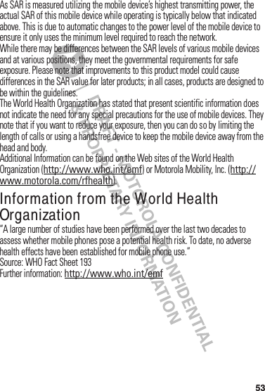 53As฀SAR฀is฀measured฀utilizing฀the฀mobile฀device’s฀highest฀transmitting฀power,฀the฀actual฀SAR฀of฀this฀mobile฀device฀while฀operating฀is฀typically฀below฀that฀indicated฀above.฀This฀is฀due฀to฀automatic฀changes฀to฀the฀power฀level฀of฀the฀mobile฀device฀to฀ensure฀it฀only฀uses฀the฀minimum฀level฀required฀to฀reach฀the฀network.While฀there฀may฀be฀differences฀between฀the฀SAR฀levels฀of฀various฀mobile฀devices฀and฀at฀various฀positions,฀they฀meet฀the฀governmental฀requirements฀for฀safe฀exposure.฀Please฀note฀that฀improvements฀to฀this฀product฀model฀could฀cause฀differences฀in฀the฀SAR฀value฀for฀later฀products;฀in฀all฀cases,฀products฀are฀designed฀to฀be฀within฀the฀guidelines.The฀World฀Health฀Organization฀has฀stated฀that฀present฀scientific฀information฀does฀not฀indicate฀the฀need฀for฀any฀special฀precautions฀for฀the฀use฀of฀mobile฀devices.฀They฀note฀that฀if฀you฀want฀to฀reduce฀your฀exposure,฀then฀you฀can฀do฀so฀by฀limiting฀the฀length฀of฀calls฀or฀using฀a฀handsfree฀device฀to฀keep฀the฀mobile฀device฀away฀from฀the฀head฀and฀body.Additional฀Information฀can฀be฀found฀on฀the฀Web sites฀of฀the฀World฀Health฀Organization฀(http://www.who.int/emf)฀or฀Motorola฀Mobility,฀Inc.฀(http://www.motorola.com/rfhealth).Information from the World Health OrganizationWHO Informat ion“A฀large฀number฀of฀studies฀have฀been฀performed฀over฀the฀last฀two฀decades฀to฀assess฀whether฀mobile฀phones฀pose฀a฀potential฀health฀risk.฀To฀date,฀no฀adverse฀health฀effects฀have฀been฀established฀for฀mobile฀phone฀use.”Source:฀WHO฀Fact฀Sheet฀193Further฀information:฀http://www.who.int/emf