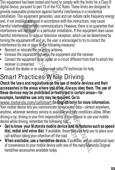 55This฀equipment฀has฀been฀tested฀and฀found฀to฀comply฀with฀the฀limits฀for฀a฀Class฀B฀digital฀device,฀pursuant฀to฀part฀15฀of฀the฀FCC฀Rules.฀These฀limits฀are฀designed฀to฀provide฀reasonable฀protection฀against฀harmful฀interference฀in฀a฀residential฀installation.฀This฀equipment฀generates,฀uses฀and฀can฀radiate฀radio฀frequency฀energy฀and,฀if฀not฀installed฀and฀used฀in฀accordance฀with฀the฀instructions,฀may฀cause฀harmful฀interference฀to฀radio฀communications.฀However,฀there฀is฀no฀guarantee฀that฀interference฀will฀not฀occur฀in฀a฀particular฀installation.฀If฀this฀equipment฀does฀cause฀harmful฀interference฀to฀radio฀or฀television฀reception,฀which฀can฀be฀determined฀by฀turning฀the฀equipment฀off฀and฀on,฀the฀user฀is฀encouraged฀to฀try฀to฀correct฀the฀interference฀by฀one฀or฀more฀of฀the฀following฀measures:•Reorient฀or฀relocate฀the฀receiving฀antenna.•Increase฀the฀separation฀between฀the฀equipment฀and฀the฀receiver.•Connect฀the฀equipment฀to฀an฀outlet฀on฀a฀circuit฀different฀from฀that฀to฀which฀the฀receiver฀is฀connected.•Consult฀the฀dealer฀or฀an฀experienced฀radio/TV฀technician฀for฀help.Smart Practices W hile DrivingDrivi ng SafetyCheck the law s and regulations on the use of mobile devices and their accessories in the areas w here you drive. Always obey them. The use of these devices may be prohibited or restricted in certain areas— for example, handsfree use only may be required. Go to www.motorola.com/callsmart (in English only) for more information.Your฀mobile฀device฀lets฀you฀communicate฀by฀voice฀and฀data—almost฀anywhere,฀anytime,฀wherever฀wireless฀service฀is฀available฀and฀safe฀conditions฀allow.฀When฀driving฀a฀car,฀driving฀is฀your฀first฀responsibility.฀If฀you฀choose฀to฀use฀your฀mobile฀device฀while฀driving,฀remember฀the฀following฀tips:• Get to know  your M otorola mobile device and its features such as speed dial, redial and voice dial. If฀available,฀these฀features฀help฀you฀to฀place฀your฀call฀without฀taking฀your฀attention฀off฀the฀road.• When available, use a handsfree device. If฀possible,฀add฀an฀additional฀layer฀of฀convenience฀to฀your฀mobile฀device฀with฀one฀of฀the฀many฀Motorola Original฀handsfree฀accessories฀available฀today.