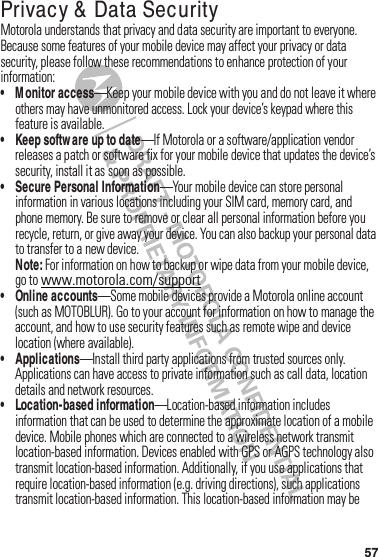 57Privacy &amp;  Data SecurityPrivacy  &amp; Data Securi tyMotorola฀understands฀that฀privacy฀and฀data฀security฀are฀important฀to฀everyone.฀Because฀some฀features฀of฀your฀mobile฀device฀may฀affect฀your฀privacy฀or฀data฀security,฀please฀follow฀these฀recommendations฀to฀enhance฀protection฀of฀your฀information:• M onitor access—Keep฀your฀mobile฀device฀with฀you฀and฀do฀not฀leave฀it฀where฀others฀may฀have฀unmonitored฀access.฀Lock฀your฀device’s฀keypad฀where฀this฀feature฀is฀available.• Keep softw are up to date—If฀Motorola฀or฀a฀software/application฀vendor฀releases฀a฀patch฀or฀software฀fix฀for฀your฀mobile฀device฀that฀updates฀the฀device’s฀security,฀install฀it฀as฀soon฀as฀possible.• Secure Personal Information—Your฀mobile฀device฀can฀store฀personal฀information฀in฀various฀locations฀including฀your฀SIM฀card,฀memory฀card,฀and฀phone฀memory.฀Be฀sure฀to฀remove฀or฀clear฀all฀personal฀information฀before฀you฀recycle,฀return,฀or฀give฀away฀your฀device.฀You฀can฀also฀backup฀your฀personal฀data฀to฀transfer฀to฀a฀new฀device.Note: For฀information฀on฀how฀to฀backup฀or฀wipe฀data฀from฀your฀mobile฀device,฀go฀to฀www.motorola.com/support• Online accounts—Some฀mobile฀devices฀provide฀a฀Motorola฀online฀account฀(such฀as฀MOTOBLUR).฀Go฀to฀your฀account฀for฀information฀on฀how฀to฀manage฀the฀account,฀and฀how฀to฀use฀security฀features฀such฀as฀remote฀wipe฀and฀device฀location฀(where฀available).• Applications—Install฀third฀party฀applications฀from฀trusted฀sources฀only.฀Applications฀can฀have฀access฀to฀private฀information฀such฀as฀call฀data,฀location฀details฀and฀network฀resources.• Location-based information—Location-based฀information฀includes฀information฀that฀can฀be฀used฀to฀determine฀the฀approximate฀location฀of฀a฀mobile฀device.฀Mobile฀phones฀which฀are฀connected฀to฀a฀wireless฀network฀transmit฀location-based฀information.฀Devices฀enabled฀with฀GPS฀or฀AGPS฀technology฀also฀transmit฀location-based฀information.฀Additionally,฀if฀you฀use฀applications฀that฀require฀location-based฀information฀(e.g.฀driving฀directions),฀such฀applications฀transmit฀location-based฀information.฀This฀location-based฀information฀may฀be฀