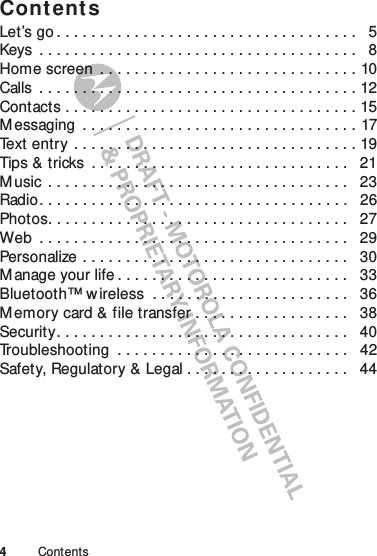 4ContentsContentsLet’s go . . . . . . . . . . . . . . . . . . . . . . . . . . . . . . . . . . .   5Keys  . . . . . . . . . . . . . . . . . . . . . . . . . . . . . . . . . . . . .   8Home screen  . . . . . . . . . . . . . . . . . . . . . . . . . . . . . . 10Calls  . . . . . . . . . . . . . . . . . . . . . . . . . . . . . . . . . . . . . 12Contacts . . . . . . . . . . . . . . . . . . . . . . . . . . . . . . . . . . 15M essaging  . . . . . . . . . . . . . . . . . . . . . . . . . . . . . . . . 17Text entry . . . . . . . . . . . . . . . . . . . . . . . . . . . . . . . . . 19Tips &amp; tricks  . . . . . . . . . . . . . . . . . . . . . . . . . . . . . .   21M usic  . . . . . . . . . . . . . . . . . . . . . . . . . . . . . . . . . . .   23Radio. . . . . . . . . . . . . . . . . . . . . . . . . . . . . . . . . . . .   26Photos. . . . . . . . . . . . . . . . . . . . . . . . . . . . . . . . . . .   27Web  . . . . . . . . . . . . . . . . . . . . . . . . . . . . . . . . . . . .   29Personalize . . . . . . . . . . . . . . . . . . . . . . . . . . . . . . .   30M anage your life . . . . . . . . . . . . . . . . . . . . . . . . . . .   33Bluetooth™ wireless  . . . . . . . . . . . . . . . . . . . . . . .   36M emory card &amp; file transfer . . . . . . . . . . . . . . . . . .   38Security. . . . . . . . . . . . . . . . . . . . . . . . . . . . . . . . . .   40Troubleshooting  . . . . . . . . . . . . . . . . . . . . . . . . . . .   42Safety, Regulatory &amp; Legal . . . . . . . . . . . . . . . . . . .   44