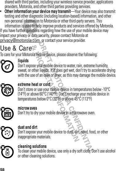 58shared฀with฀third฀parties,฀including฀your฀wireless฀service฀provider,฀applications฀providers,฀Motorola,฀and฀other฀third฀parties฀providing฀services.• Other information your device may transmit—Your฀device฀may฀also฀transmit฀testing฀and฀other฀diagnostic฀(including฀location-based)฀information,฀and฀other฀non-personal฀information฀to฀Motorola฀or฀other฀third-party฀servers.฀This฀information฀is฀used฀to฀help฀improve฀products฀and฀services฀offered฀by฀Motorola.If฀you฀have฀further฀questions฀regarding฀how฀the฀use฀of฀your฀mobile฀device฀may฀impact฀your฀privacy฀or฀data฀security,฀please฀contact฀Motorola฀at฀privacy@motorola.com,฀or฀contact฀your฀service฀provider.Use &amp; CareUse &amp; CareTo฀care฀for฀your฀Motorola฀mobile฀device,฀please฀observe฀the฀following:liquidsDon’t฀expose฀your฀mobile฀device฀to฀water,฀rain,฀extreme฀humidity,฀sweat,฀or฀other฀liquids.฀If฀it฀does฀get฀wet,฀don’t฀try฀to฀accelerate฀drying฀with฀the฀use฀of฀an฀oven฀or฀dryer,฀as฀this฀may฀damage฀the฀mobile฀device.extreme heat or coldDon’t฀store฀or฀use฀your฀mobile฀device฀in฀temperatures฀below฀-10°C฀(14°F)฀or฀above฀60°C฀(140°F).฀Don’t฀recharge฀your฀mobile฀device฀in฀temperatures฀below฀0°C฀(32°F)฀or฀above฀45°C฀(113°F)microw avesDon’t฀try฀to฀dry฀your฀mobile฀device฀in฀a฀microwave฀oven.dust and dirtDon’t฀expose฀your฀mobile฀device฀to฀dust,฀dirt,฀sand,฀food,฀or฀other฀inappropriate฀materials.cleaning solutionsTo฀clean฀your฀mobile฀device,฀use฀only฀a฀dry฀soft฀cloth.฀Don’t฀use฀alcohol฀or฀other฀cleaning฀solutions.