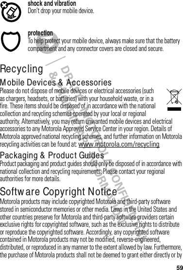 59shock and vibrationDon’t฀drop฀your฀mobile฀device.protectionTo฀help฀protect฀your฀mobile฀device,฀always฀make฀sure฀that฀the฀battery฀compartment฀and฀any฀connector฀covers฀are฀closed฀and฀secure.RecyclingRecyclin gM obile Devices &amp;  AccessoriesPlease฀do฀not฀dispose฀of฀mobile฀devices฀or฀electrical฀accessories฀(such฀as฀chargers,฀headsets,฀or฀batteries)฀with฀your฀household฀waste,฀or฀in฀a฀fire.฀These฀items฀should฀be฀disposed฀of฀in฀accordance฀with฀the฀national฀collection฀and฀recycling฀schemes฀operated฀by฀your฀local฀or฀regional฀authority.฀Alternatively,฀you฀may฀return฀unwanted฀mobile฀devices฀and฀electrical฀accessories฀to฀any฀Motorola฀Approved฀Service฀Center฀in฀your฀region.฀Details฀of฀Motorola฀approved฀national฀recycling฀schemes,฀and฀further฀information฀on฀Motorola฀recycling฀activities฀can฀be฀found฀at:฀www.motorola.com/recyclingPackaging &amp;  Product GuidesProduct฀packaging฀and฀product฀guides฀should฀only฀be฀disposed฀of฀in฀accordance฀with฀national฀collection฀and฀recycling฀requirements.฀Please฀contact฀your฀regional฀authorities฀for฀more฀details.Softw are Copyright NoticeSoftware Copyright Not iceMotorola฀products฀may฀include฀copyrighted฀Motorola฀and฀third-party฀software฀stored฀in฀semiconductor฀memories฀or฀other฀media.฀Laws฀in฀the฀United฀States฀and฀other฀countries฀preserve฀for฀Motorola฀and฀third-party฀software฀providers฀certain฀exclusive฀rights฀for฀copyrighted฀software,฀such฀as฀the฀exclusive฀rights฀to฀distribute฀or฀reproduce฀the฀copyrighted฀software.฀Accordingly,฀any฀copyrighted฀software฀contained฀in฀Motorola฀products฀may฀not฀be฀modified,฀reverse-engineered,฀distributed,฀or฀reproduced฀in฀any฀manner฀to฀the฀extent฀allowed฀by฀law.฀Furthermore,฀the฀purchase฀of฀Motorola฀products฀shall฀not฀be฀deemed฀to฀grant฀either฀directly฀or฀by฀