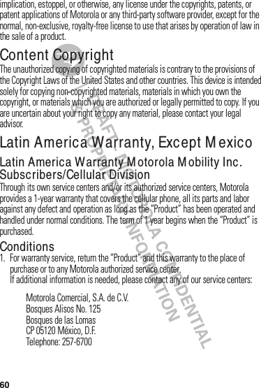 60implication,฀estoppel,฀or฀otherwise,฀any฀license฀under฀the฀copyrights,฀patents,฀or฀patent฀applications฀of฀Motorola฀or฀any฀third-party฀software฀provider,฀except฀for฀the฀normal,฀non-exclusive,฀royalty-free฀license฀to฀use฀that฀arises฀by฀operation฀of฀law฀in฀the฀sale฀of฀a฀product.Content CopyrightConte nt Copyrigh tThe฀unauthorized฀copying฀of฀copyrighted฀materials฀is฀contrary฀to฀the฀provisions฀of฀the฀Copyright฀Laws฀of฀the฀United฀States฀and฀other฀countries.฀This฀device฀is฀intended฀solely฀for฀copying฀non-copyrighted฀materials,฀materials฀in฀which฀you฀own฀the฀copyright,฀or฀materials฀which฀you฀are฀authorized฀or฀legally฀permitted฀to฀copy.฀If฀you฀are฀uncertain฀about฀your฀right฀to฀copy฀any฀material,฀please฀contact฀your฀legal฀advisor.Latin America Warranty, Except M exicoWarranty (Except Mexico)Latin AmericaWarranty M otorola M obility Inc. Subscribers/CellularDivisionThrough฀its฀own฀service฀centers฀and/or฀its฀authorized฀service฀centers,฀Motorola฀provides฀a฀1-year฀warranty฀that฀covers฀the฀cellular฀phone,฀all฀its฀parts฀and฀labor฀against฀any฀defect฀and฀operation฀as฀long฀as฀the฀“Product”฀has฀been฀operated฀and฀handled฀under฀normal฀conditions.฀The฀term฀of฀1 year฀begins฀when฀the฀“Product”฀is฀purchased.Conditions 1. For฀warranty฀service,฀return฀the฀“Product”฀and฀this฀warranty฀to฀the฀place฀of฀purchase฀or฀to฀any฀Motorola฀authorized฀service฀center.If฀additional฀information฀is฀needed,฀please฀contact฀any฀of฀our฀service฀centers:Motorola฀Comercial,฀S.A.฀de฀C.V.Bosques฀Alisos฀No.฀125Bosques฀de฀las฀LomasCP฀05120฀México,฀D.F.Telephone:฀257-6700