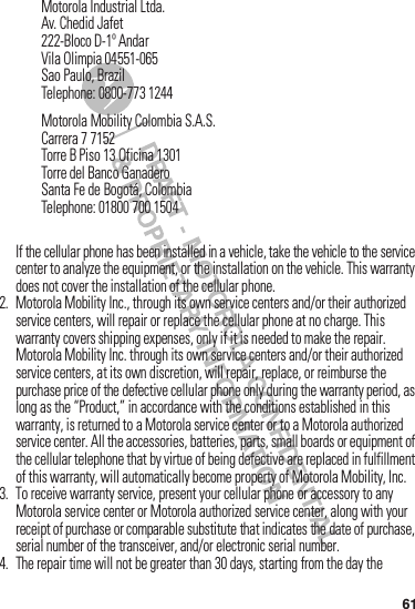 61If฀the฀cellular฀phone฀has฀been฀installed฀in฀a฀vehicle,฀take฀the฀vehicle฀to฀the฀service฀center฀to฀analyze฀the฀equipment,฀or฀the฀installation฀on฀the฀vehicle.฀This฀warranty฀does฀not฀cover฀the฀installation฀of฀the฀cellular฀phone.2. Motorola฀Mobility฀Inc.,฀through฀its฀own฀service฀centers฀and/or฀their฀authorized฀service฀centers,฀will฀repair฀or฀replace฀the฀cellular฀phone฀at฀no฀charge.฀This฀warranty฀covers฀shipping฀expenses,฀only฀if฀it฀is฀needed฀to฀make฀the฀repair.Motorola฀Mobility฀Inc.฀through฀its฀own฀service฀centers฀and/or฀their฀authorized฀service฀centers,฀at฀its฀own฀discretion,฀will฀repair,฀replace,฀or฀reimburse฀the฀purchase฀price฀of฀the฀defective฀cellular฀phone฀only฀during฀the฀warranty฀period,฀as฀long฀as฀the฀“Product,”฀in฀accordance฀with฀the฀conditions฀established฀in฀this฀warranty,฀is฀returned฀to฀a฀Motorola฀service฀center฀or฀to฀a฀Motorola฀authorized฀service฀center.฀All฀the฀accessories,฀batteries,฀parts,฀small฀boards฀or฀equipment฀of฀the฀cellular฀telephone฀that฀by฀virtue฀of฀being฀defective฀are฀replaced฀in฀fulfillment฀of฀this฀warranty,฀will฀automatically฀become฀property฀of฀Motorola฀Mobility,฀Inc.฀3. To฀receive฀warranty฀service,฀present฀your฀cellular฀phone฀or฀accessory฀to฀any฀Motorola฀service฀center฀or฀Motorola฀authorized฀service฀center,฀along฀with฀your฀receipt฀of฀purchase฀or฀comparable฀substitute฀that฀indicates฀the฀date฀of฀purchase,฀serial฀number฀of฀the฀transceiver,฀and/or฀electronic฀serial฀number.4. The฀repair฀time฀will฀not฀be฀greater฀than฀30 days,฀starting฀from฀the฀day฀the฀Motorola฀Industrial฀Ltda.Av.฀Chedid฀Jafet222-Bloco฀D-1º฀AndarVila฀Olimpia฀04551-065Sao฀Paulo,฀BrazilTelephone:฀0800-773฀1244Motorola฀Mobility฀Colombia฀S.A.S.Carrera฀7฀7152Torre฀B฀Piso฀13฀Oficina฀1301Torre฀del฀Banco฀GanaderoSanta฀Fe฀de฀Bogotá,฀ColombiaTelephone:฀01800฀700฀1504