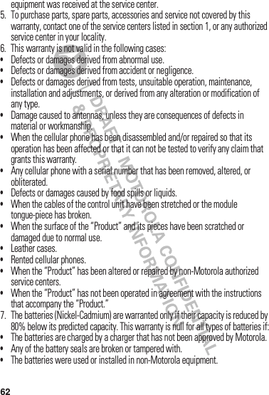 62equipment฀was฀received฀at฀the฀service฀center.5. To฀purchase฀parts,฀spare฀parts,฀accessories฀and฀service฀not฀covered฀by฀this฀warranty,฀contact฀one฀of฀the฀service฀centers฀listed฀in฀section 1,฀or฀any฀authorized฀service฀center฀in฀your฀locality.6. This฀warranty฀is฀not฀valid฀in฀the฀following฀cases:•Defects฀or฀damages฀derived฀from฀abnormal฀use.•Defects฀or฀damages฀derived฀from฀accident฀or฀negligence.•Defects฀or฀damages฀derived฀from฀tests,฀unsuitable฀operation,฀maintenance,฀installation฀and฀adjustments,฀or฀derived฀from฀any฀alteration฀or฀modification฀of฀any฀type.•Damage฀caused฀to฀antennas,฀unless฀they฀are฀consequences฀of฀defects฀in฀material฀or฀workmanship.•When฀the฀cellular฀phone฀has฀been฀disassembled฀and/or฀repaired฀so฀that฀its฀operation฀has฀been฀affected฀or฀that฀it฀can฀not฀be฀tested฀to฀verify฀any฀claim฀that฀grants฀this฀warranty.•Any฀cellular฀phone฀with฀a฀serial฀number฀that฀has฀been฀removed,฀altered,฀or฀obliterated.•Defects฀or฀damages฀caused฀by฀food฀spills฀or฀liquids.•When฀the฀cables฀of฀the฀control฀unit฀have฀been฀stretched฀or฀the฀module฀tongue-piece฀has฀broken.•When฀the฀surface฀of฀the฀“Product”฀and฀its฀pieces฀have฀been฀scratched฀or฀damaged฀due฀to฀normal฀use.•Leather฀cases.•Rented฀cellular฀phones.•When฀the฀“Product”฀has฀been฀altered฀or฀repaired฀by฀non-Motorola฀authorized฀service฀centers.•When฀the฀“Product”฀has฀not฀been฀operated฀in฀agreement฀with฀the฀instructions฀that฀accompany฀the฀“Product.”7. The฀batteries฀(Nickel-Cadmium)฀are฀warranted฀only฀if฀their฀capacity฀is฀reduced฀by฀80%฀below฀its฀predicted฀capacity.฀This฀warranty฀is฀null฀for฀all฀types฀of฀batteries฀if:•The฀batteries฀are฀charged฀by฀a฀charger฀that฀has฀not฀been฀approved฀by฀Motorola.•Any฀of฀the฀battery฀seals฀are฀broken฀or฀tampered฀with.•The฀batteries฀were฀used฀or฀installed฀in฀non-Motorola฀equipment.