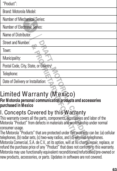 63Limited Warranty (M exico)Warrant y (Mexi co)For M otorola personal communication products and accessories purchased in M exicoI. Concepts Covered by this WarrantyThis฀warranty฀covers฀all฀the฀parts,฀components,฀accessories฀and฀labor฀of฀the฀Motorola฀“Product”฀from฀defects฀in฀materials฀and฀workmanship฀under฀normal฀consumer฀usage.The฀Motorola฀“Products”฀that฀are฀protected฀under฀this฀warranty฀can฀be:฀(a) cellular฀telephones,฀(b) radar฀sets,฀(c) two-way฀radios,฀and฀(d) wireless฀telephones.Motorola฀Comercial,฀S.A.฀de฀C.V.,฀at฀its฀option,฀will฀at฀no฀charge฀repair,฀replace,฀or฀refund฀the฀purchase฀price฀of฀any฀“Product”฀that฀does฀not฀conform฀to฀this฀warranty.฀Motorola฀may฀use฀functionally฀equivalent฀reconditioned/refurbished/pre-owned฀or฀new฀products,฀accessories,฀or฀parts.฀Updates฀in฀software฀are฀not฀covered.“Product”:Brand:฀Motorola฀Model:Number฀of฀Mechanical฀Series:Number฀of฀Electronic฀Series:Name฀of฀Distributor:Street฀and฀Number:Town:Municipality:Postal฀Code,฀City,฀State,฀or฀Country:Telephone:Date฀of฀Delivery฀or฀Installation: