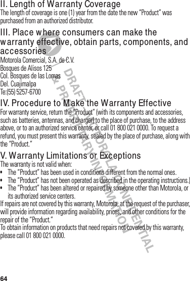 64II. Length of Warranty CoverageThe฀length฀of฀coverage฀is฀one฀(1) year฀from฀the฀date฀the฀new฀“Product”฀was฀purchased฀from฀an฀authorized฀distributor.III. Place w here consumers can make the w arranty effective, obtain parts, components, and accessoriesMotorola฀Comercial,฀S.A.฀de฀C.V.Bosques฀de฀Alisos฀125Col.฀Bosques฀de฀las฀LomasDel.฀CuajimalpaTe:(55)฀5257-6700IV. Procedure to M ake the Warranty EffectiveFor฀warranty฀service,฀return฀the฀“Product”฀(with฀its฀components฀and฀accessories,฀such฀as฀batteries,฀antennas,฀and฀charger)฀to฀the฀place฀of฀purchase,฀to฀the฀address฀above,฀or฀to฀an฀authorized฀service฀center,฀or฀call฀01 800 021 0000.฀To฀request฀a฀refund,฀you฀must฀present฀this฀warranty,฀sealed฀by฀the฀place฀of฀purchase,฀along฀with฀the฀“Product.”V. W a rranty Limitations or ExceptionsThe฀warranty฀is฀not฀valid฀when:•The฀“Product”฀has฀been฀used฀in฀conditions฀different฀from฀the฀normal฀ones.•The฀“Product”฀has฀not฀been฀operated฀as฀described฀in฀the฀operating฀instructions.)•The฀“Product”฀has฀been฀altered฀or฀repaired฀by฀someone฀other฀than฀Motorola,฀or฀its฀authorized฀service฀centers.If฀repairs฀are฀not฀covered฀by฀this฀warranty,฀Motorola,฀at฀the฀request฀of฀the฀purchaser,฀will฀provide฀information฀regarding฀availability,฀prices,฀and฀other฀conditions฀for฀the฀repair฀of฀the฀“Product.”To฀obtain฀information฀on฀products฀that฀need฀repairs฀not฀covered฀by฀this฀warranty,฀please฀call฀01 800 021 0000.