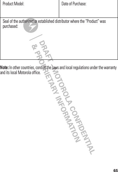 65Note:฀In฀other฀countries,฀consult฀the฀laws฀and฀local฀regulations฀under฀the฀warranty฀and฀its฀local฀Motorola฀office.Product฀Model: Date฀of฀Purchase:Seal฀of฀the฀authorized฀or฀established฀distributor฀where฀the฀“Product”฀was฀purchased: