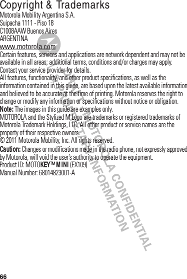 66 Copyright &amp;  TrademarksMotorola฀Mobility฀Argentina฀S.A.Suipacha฀1111฀-฀Piso฀18C1008AAW฀Buenos฀AiresARGENTINAwww.motorola.comCertain฀features,฀services฀and฀applications฀are฀network฀dependent฀and฀may฀not฀be฀available฀in฀all฀areas;฀additional฀terms,฀conditions฀and/or฀charges฀may฀apply.฀Contact฀your฀service฀provider฀for฀details.All฀features,฀functionality,฀and฀other฀product฀specifications,฀as฀well฀as฀the฀information฀contained฀in฀this฀guide,฀are฀based฀upon฀the฀latest฀available฀information฀and฀believed฀to฀be฀accurate฀at฀the฀time฀of฀printing.฀Motorola฀reserves฀the฀right฀to฀change฀or฀modify฀any฀information฀or฀specifications฀without฀notice฀or฀obligation.Note: The฀images฀in฀this฀guide฀are฀examples฀only.MOTOROLA฀and฀the฀Stylized฀M฀Logo฀are฀trademarks฀or฀registered฀trademarks฀of฀Motorola฀Trademark฀Holdings,฀LLC.฀All฀other฀product฀or฀service฀names฀are฀the฀property฀of฀their฀respective฀owners.©฀2011฀Motorola฀Mobility,฀Inc.฀All฀rights฀reserved.Caution: Changes฀or฀modifications฀made฀in฀the฀radio฀phone,฀not฀expressly฀approved฀by฀Motorola,฀will฀void฀the฀user’s฀authority฀to฀operate฀the฀equipment.Product฀ID:฀MOTOKEY™M INI฀(EX109)Manual฀Number:฀68014823001-A