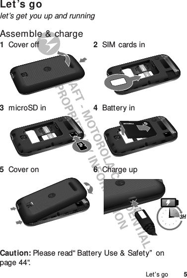 5Let’s goLet’s golet’s get you up and runningAssemble &amp; charge  Caution: Please read“ Battery Use &amp; Safety”  on page 44“.1Cover off 2SIM cards in3microSD in 4Battery in5Cover on 6Charge up3H