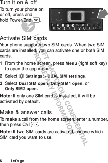 6Let’s goTurn it on &amp; offTo turn your phone on or off, press and hold Power/End .Activate SIM cardsYour phone supports tw o SIM  cards. When two SIM  cards are installed, you can activate one or both SIM  cards.  1From the home screen, pressMenu (right soft key) to open the app menu.2Select Settings &gt;DUAL SIM set t ings.3Select Dual SI M open, Only SI M 1 open, or Only SI M 2 open.Note: If only one SIM  card is installed, it w ill be activated by default.M ake &amp; answer callsTo  make a call from the home screen, enter a number, then press Call .Note: If two SIM  cards are activated, choose w hich SIM card you want to use.