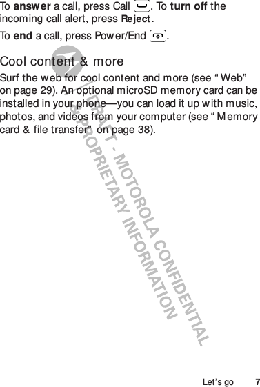 7Let’s goTo   answer a call, press Call . To turn off the incoming call alert, pressReject.To   end a call, press Pow er/End .Cool content &amp; moreSurf the w eb for cool content and more (see “ Web”  on page 29). An optional microSD memory card can be installed in your phone—you can load it up w ith music, photos, and videos from your computer (see “ M emory card &amp; file transfer”  on page 38).